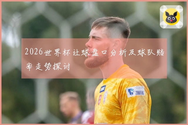 2026世界杯让球盘口分析及球队赔率走势探讨